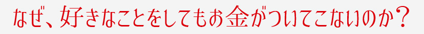 なぜ、好きなことをしてもお金がついてこないのか？
